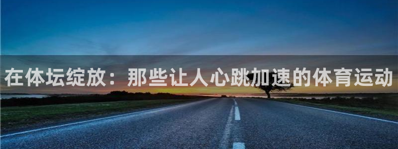 凯发官网下载平台：在体坛绽放：那些让人心跳加速的体育